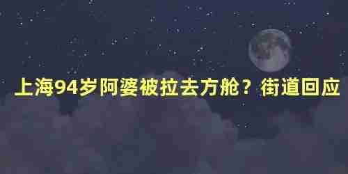 上海94岁阿婆被拉去方舱？街道回应，什么情况被拉去方舱